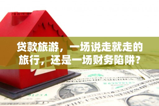 罗田贷款旅游，一场说走就走的旅行，还是一场财务陷阱？