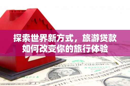 罗田探索世界新方式，旅游贷款如何改变你的旅行体验