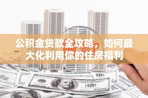 罗田公积金贷款全攻略，如何最大化利用你的住房福利